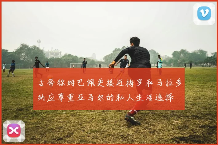 古蒂称姆巴佩更接近梅罗和马拉多纳应尊重亚马尔的私人生活选择
