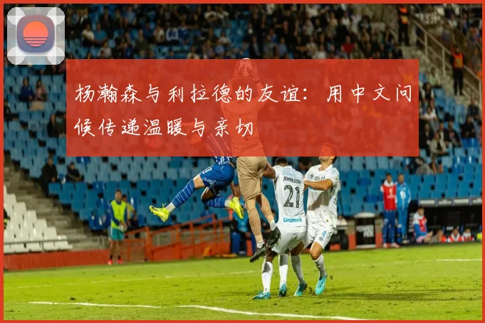 杨瀚森与利拉德的友谊：用中文问候传递温暖与亲切