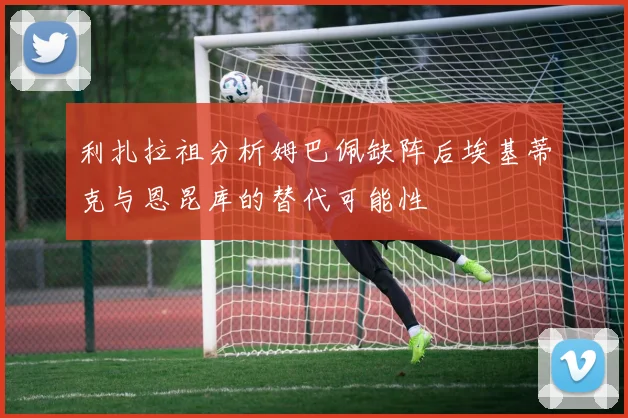 利扎拉祖分析姆巴佩缺阵后埃基蒂克与恩昆库的替代可能性
