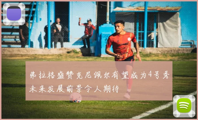 弗拉格盛赞克尼佩尔有望成为4号秀未来发展前景令人期待