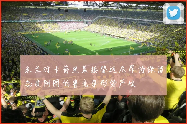 米兰对卡普里莱接替迈尼昂持保留态度阿图伯鲁竞争形势严峻
