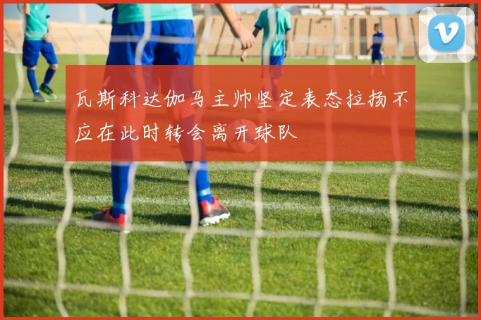 瓦斯科达伽马主帅坚定表态拉扬不应在此时转会离开球队