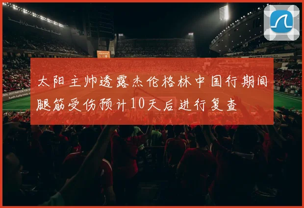 太阳主帅透露杰伦格林中国行期间腿筋受伤预计10天后进行复查
