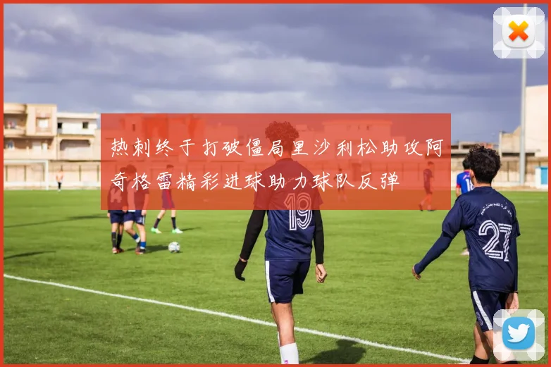 热刺终于打破僵局里沙利松助攻阿奇格雷精彩进球助力球队反弹