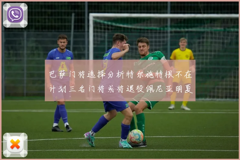 巴萨门将选择分析特尔施特根不在计划三名门将或将退役佩尼亚明夏回归展望