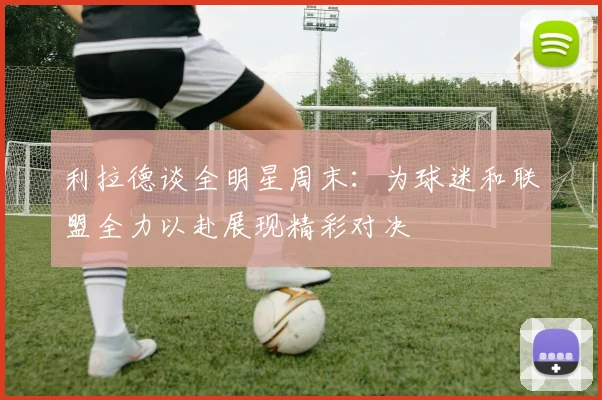 利拉德谈全明星周末：为球迷和联盟全力以赴展现精彩对决