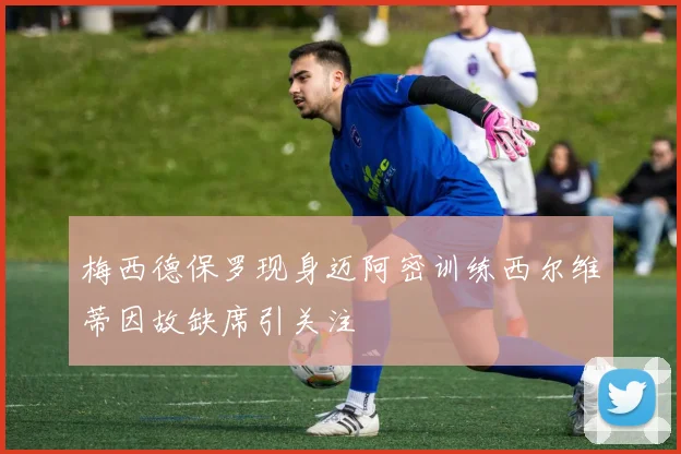 梅西德保罗现身迈阿密训练西尔维蒂因故缺席引关注