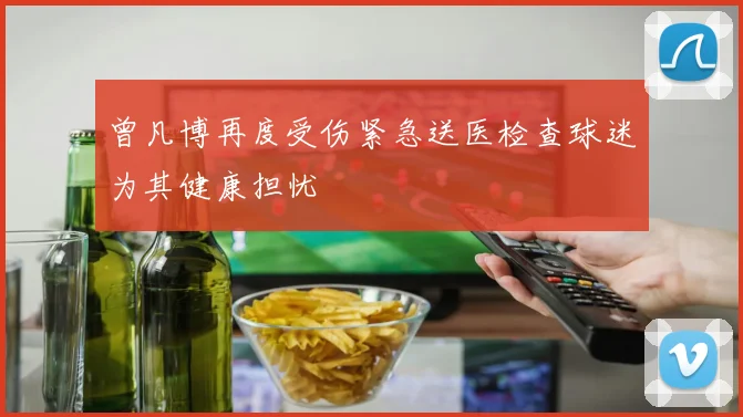曾凡博再度受伤紧急送医检查球迷为其健康担忧
