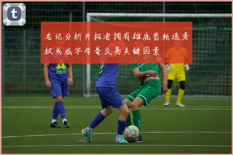 名记分析开拓者拥有雄鹿首轮选秀权或成字母哥交易关键因素