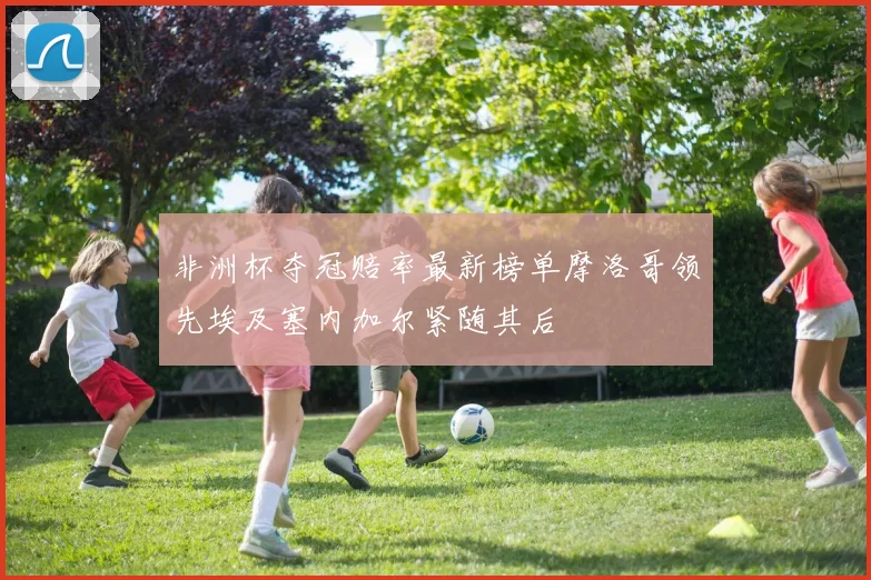 非洲杯夺冠赔率最新榜单摩洛哥领先埃及塞内加尔紧随其后