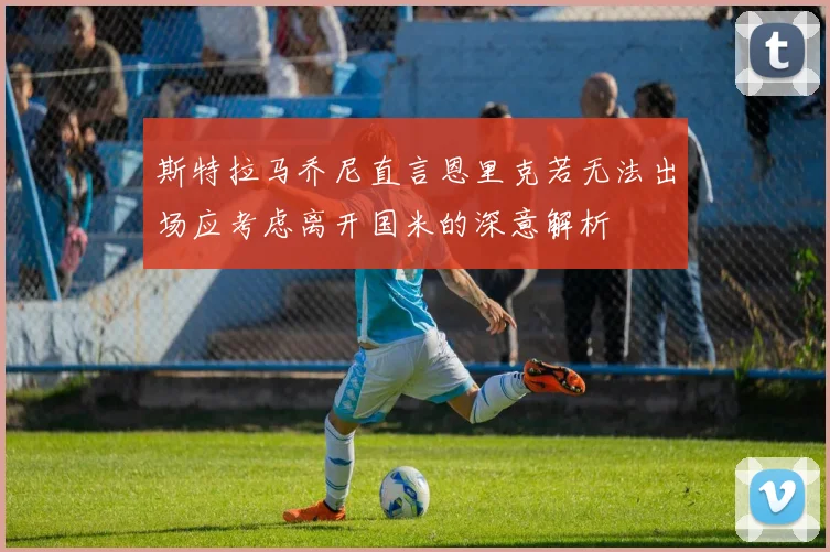 斯特拉马乔尼直言恩里克若无法出场应考虑离开国米的深意解析