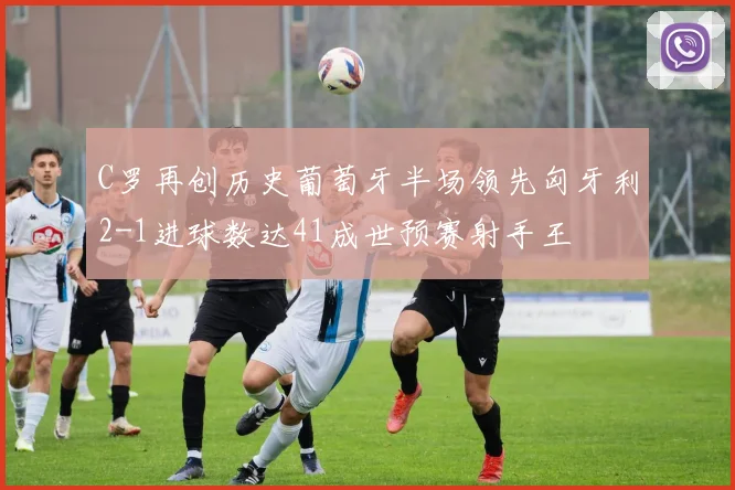 C罗再创历史葡萄牙半场领先匈牙利2-1进球数达41成世预赛射手王