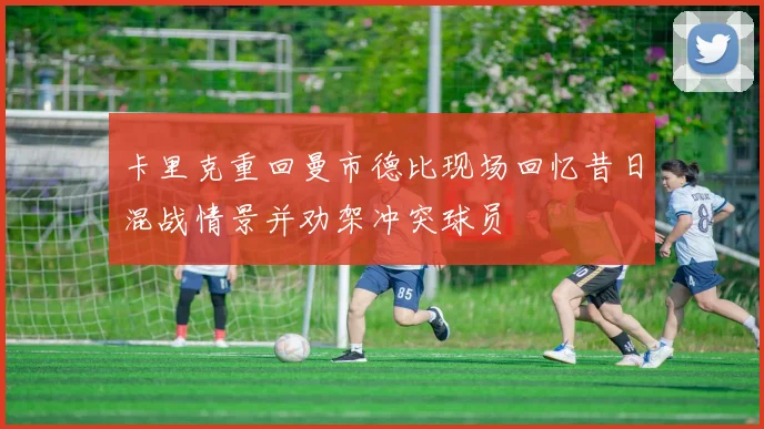 卡里克重回曼市德比现场回忆昔日混战情景并劝架冲突球员