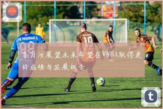 李月汝展望未来希望在WNBA取得更好成绩与发展机会