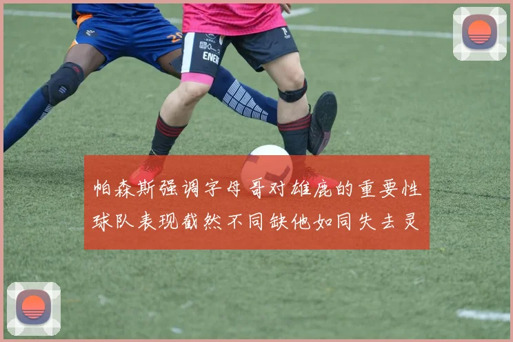 帕森斯强调字母哥对雄鹿的重要性球队表现截然不同缺他如同失去灵魂