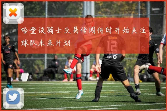 哈登谈骑士交易传闻何时开始关注球队未来计划