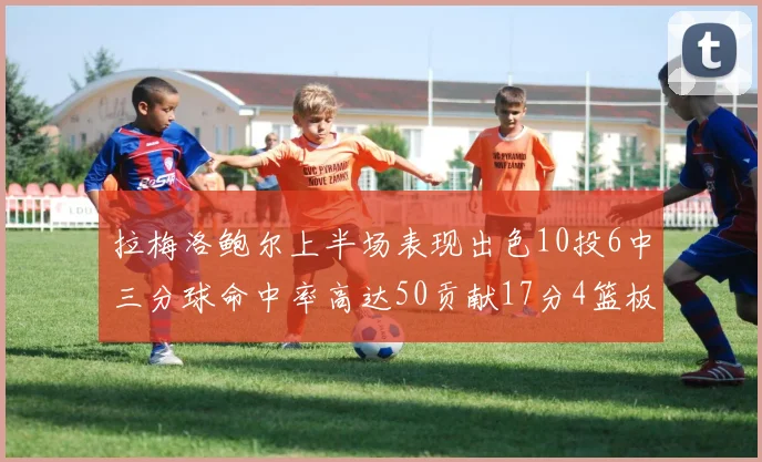 拉梅洛鲍尔上半场表现出色10投6中三分球命中率高达50贡献17分4篮板2助攻4抢断