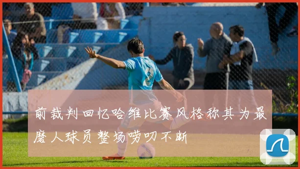 前裁判回忆哈维比赛风格称其为最磨人球员整场唠叨不断
