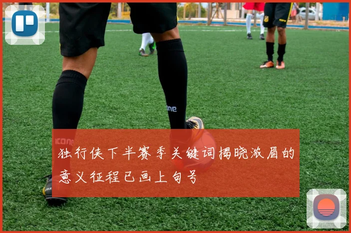 独行侠下半赛季关键词揭晓浓眉的意义征程已画上句号
