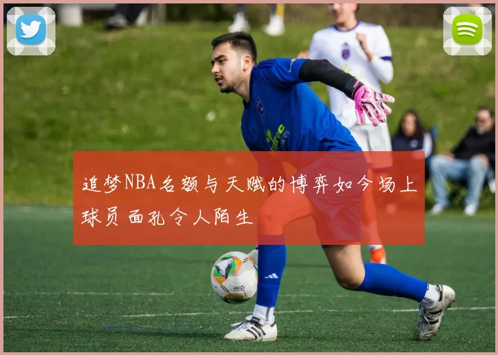 追梦NBA名额与天赋的博弈如今场上球员面孔令人陌生