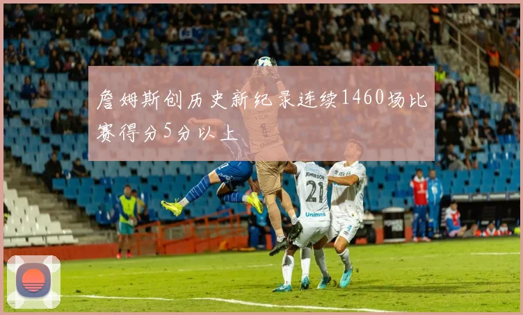 詹姆斯创历史新纪录连续1460场比赛得分5分以上