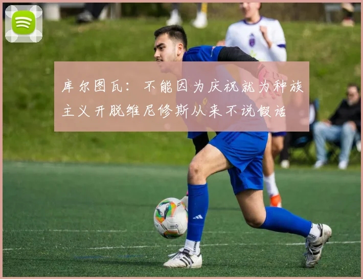 库尔图瓦：不能因为庆祝就为种族主义开脱维尼修斯从来不说假话