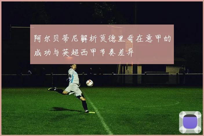 阿尔贝蒂尼解析莫德里奇在意甲的成功与英超西甲节奏差异