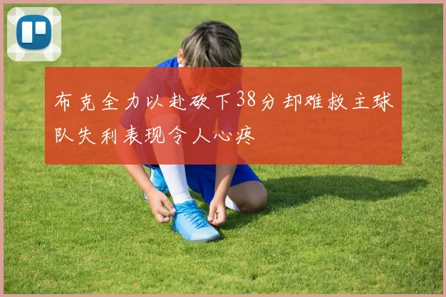 布克全力以赴砍下38分却难救主球队失利表现令人心疼