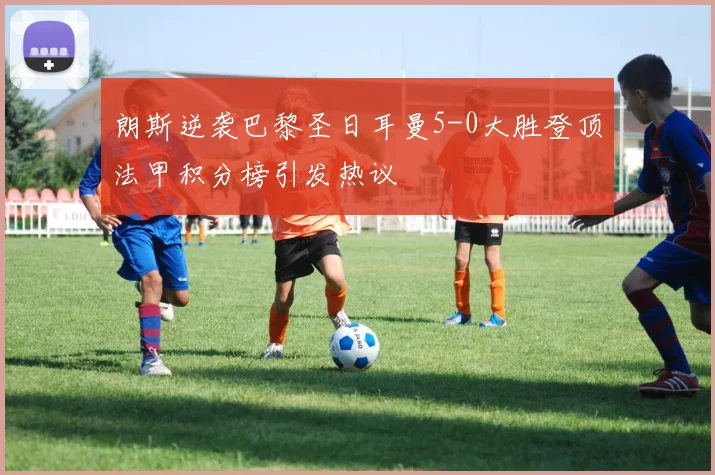 朗斯逆袭巴黎圣日耳曼5-0大胜登顶法甲积分榜引发热议
