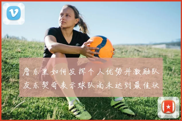 詹东里如何发挥个人优势并激励队友东契奇表示球队尚未达到最佳状态