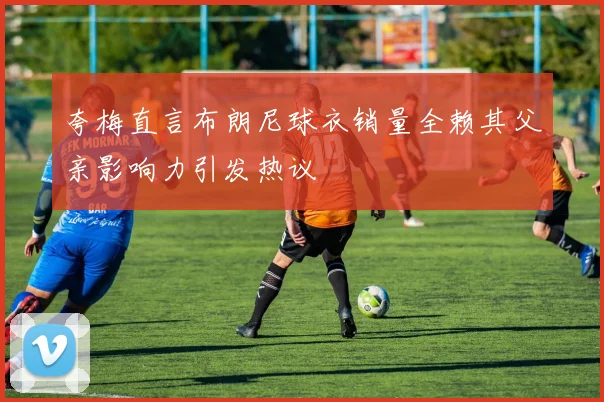夸梅直言布朗尼球衣销量全赖其父亲影响力引发热议