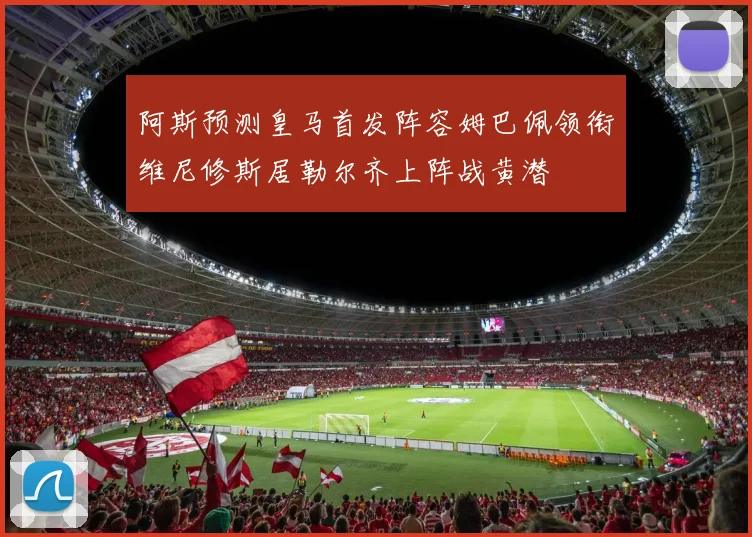 阿斯预测皇马首发阵容姆巴佩领衔维尼修斯居勒尔齐上阵战黄潜