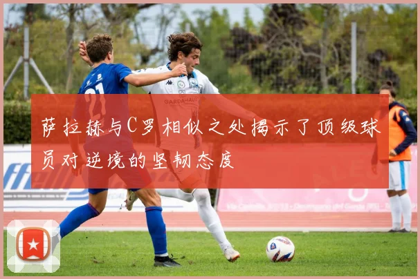 萨拉赫与C罗相似之处揭示了顶级球员对逆境的坚韧态度