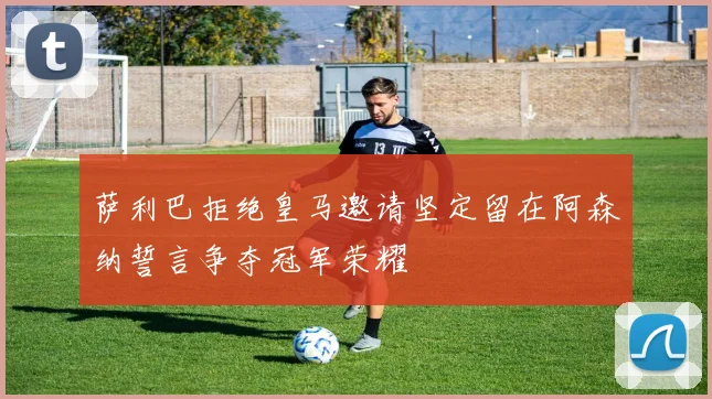 萨利巴拒绝皇马邀请坚定留在阿森纳誓言争夺冠军荣耀