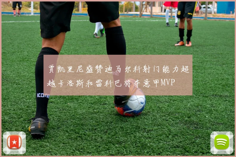 贾凯里尼盛赞迪马尔科射门能力超越卡洛斯和雷科巴将夺意甲MVP