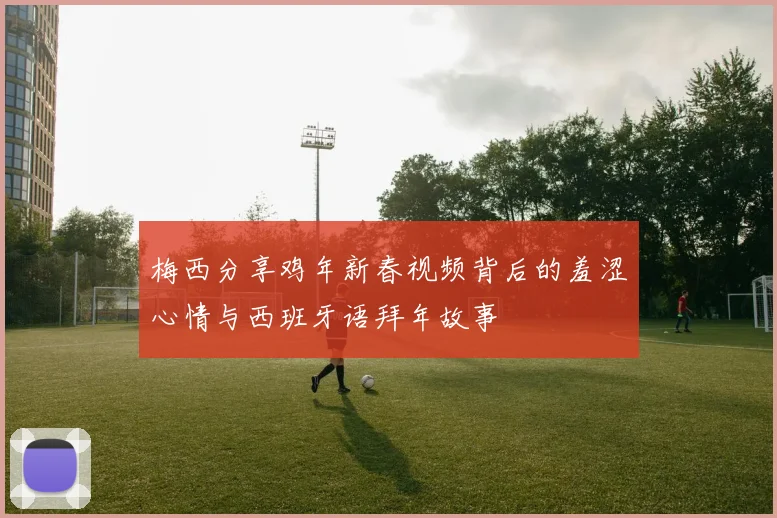 梅西分享鸡年新春视频背后的羞涩心情与西班牙语拜年故事