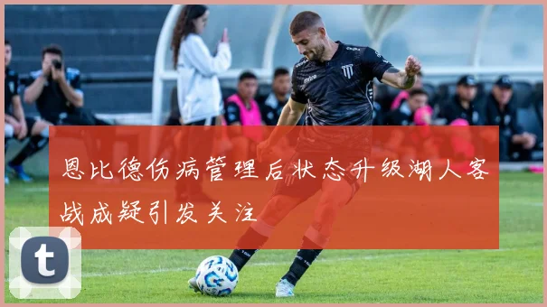 恩比德伤病管理后状态升级湖人客战成疑引发关注