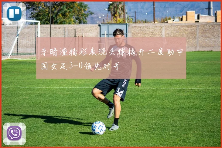 李晴潼精彩表现头球梅开二度助中国女足3-0领先对手