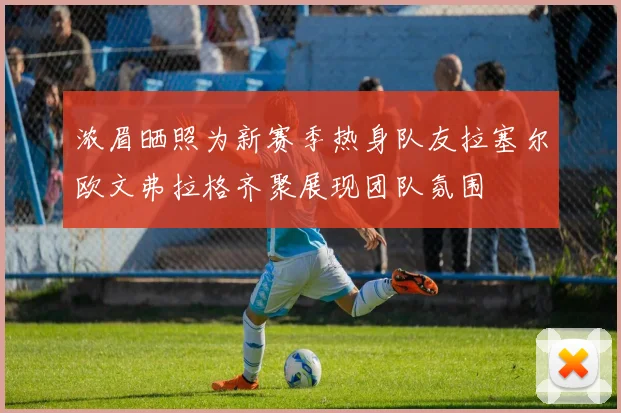 浓眉晒照为新赛季热身队友拉塞尔欧文弗拉格齐聚展现团队氛围