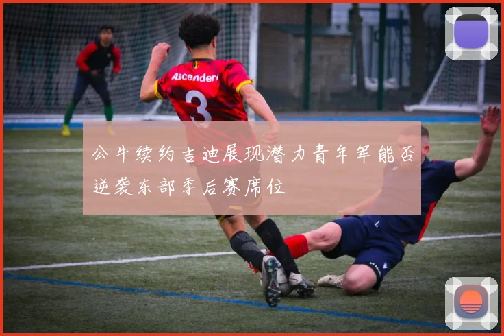 公牛续约吉迪展现潜力青年军能否逆袭东部季后赛席位