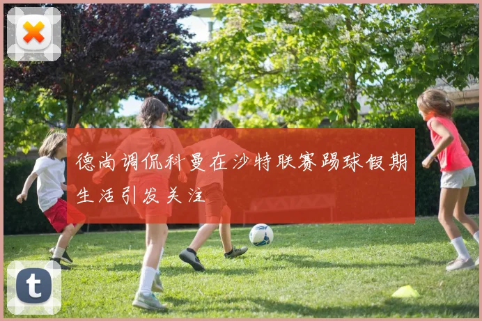 德尚调侃科曼在沙特联赛踢球假期生活引发关注