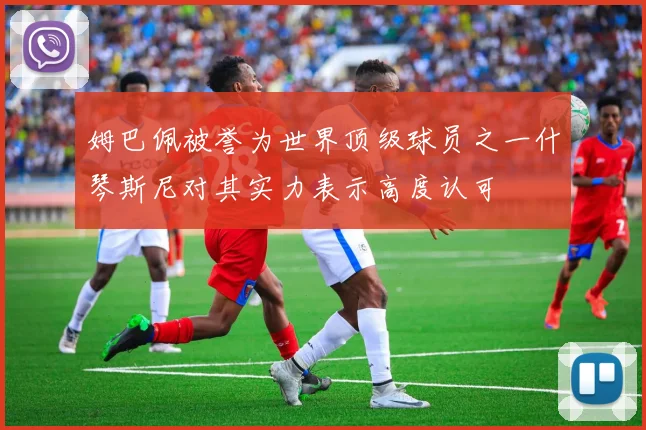 姆巴佩被誉为世界顶级球员之一什琴斯尼对其实力表示高度认可