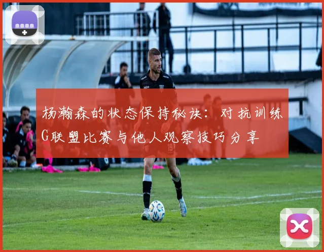 杨瀚森的状态保持秘诀：对抗训练G联盟比赛与他人观察技巧分享