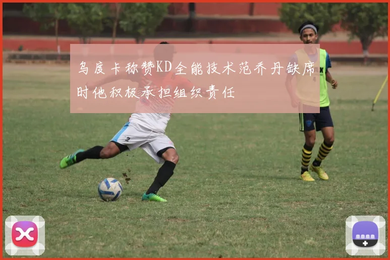 乌度卡称赞KD全能技术范乔丹缺席时他积极承担组织责任