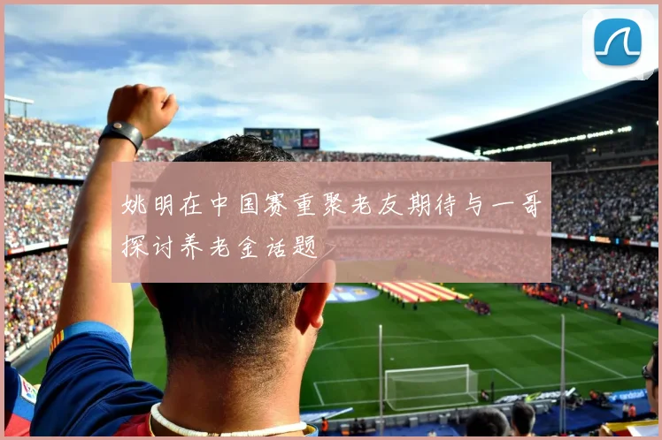 姚明在中国赛重聚老友期待与一哥探讨养老金话题