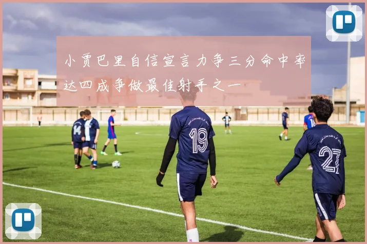 小贾巴里自信宣言力争三分命中率达四成争做最佳射手之一