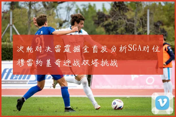 次轮对决雷霆掘金首发分析SGA对位穆雷约基奇迎战双塔挑战